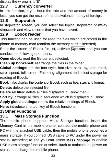  33 display the wrong hint “E”. 12.7 Currency converter In this function, if you input the rate and the amount of money in local, you can get the result of the equivalence money of foreign. 12.8 Stopwatch In stopwatch screen, you can select the typical stopwatch or nWay stopwatch and view records that you have saved. 12.9 Ebook reader This function can be used for read the files which are stored in the phone or memory card (confirm the memory card is inserted). Enter the screen of Ebook file list, activate Options and you can conduct the following operations. Open ebook: read the file current selected. Clean up bookshelf: rearrange the files in the folder. Global settings: set the font style, font size, scroll by, auto scroll, scroll speed, full screen, Encoding, alignment and select storage for reading of Ebook. Book info: display the content of Ebook such as title, size, and format. Delete: delete the selected file. Delete all files: delete all files displayed in Ebook menu. Sort by: arrange all files in sequence which is displayed in Ebook. Apply global settings: renew the relative settings of Ebook. Help: introduce shortcut key of Ebook functions. 13 Other Functions 13.1  Mass Storage Function The mobile phone supports Mass Storage function. Insert the Memory Card in the mobile phone; connect the mobile phone and PC with the attached USB cable, then the mobile phone becomes a mass storage. If you connect USB cable to PC under the power on status, according to tips you can select Mass Storage to enable USB mass storage function or select Back to maintain the power on status, and charge the mobile phone. 