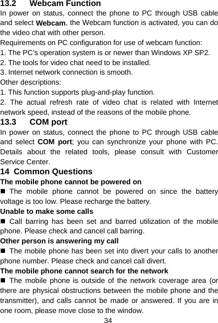  34 13.2 Webcam Function In power on status, connect the phone to PC through USB cable and select Webcam, the Webcam function is activated, you can do the video chat with other person. Requirements on PC configuration for use of webcam function: 1. The PC’s operation system is or newer than Windows XP SP2. 2. The tools for video chat need to be installed. 3. Internet network connection is smooth. Other descriptions: 1. This function supports plug-and-play function. 2. The actual refresh rate of video chat is related with Internet network speed, instead of the reasons of the mobile phone. 13.3 COM port In power on status, connect the phone to PC through USB cable and select COM port; you can synchronize your phone with PC. Details about the related tools, please consult with Customer Service Center. 14  Common Questions The mobile phone cannot be powered on  The mobile phone cannot be powered on since the battery voltage is too low. Please recharge the battery. Unable to make some calls  Call barring has been set and barred utilization of the mobile phone. Please check and cancel call barring. Other person is answering my call   The mobile phone has been set into divert your calls to another phone number. Please check and cancel call divert. The mobile phone cannot search for the network  The mobile phone is outside of the network coverage area (or there are physical obstructions between the mobile phone and the transmitter), and calls cannot be made or answered. If you are in one room, please move close to the window. 