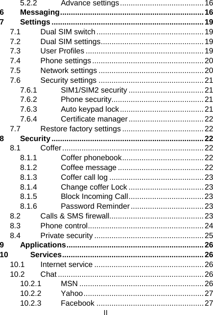  II 5.2.2 Advance settings.......................................16 6 Messaging...................................................................16 7 Settings .......................................................................19 7.1 Dual SIM switch..................................................19 7.2 Dual SIM settings................................................19 7.3 User Profiles .......................................................19 7.4 Phone settings....................................................20 7.5 Network settings .................................................20 7.6 Security settings .................................................21 7.6.1 SIM1/SIM2 security ...................................21 7.6.2 Phone security...........................................21 7.6.3  Auto keypad lock.......................................21 7.6.4 Certificate manager................................... 22 7.7  Restore factory settings ......................................22 8 Security.......................................................................22 8.1 Coffer..................................................................22 8.1.1 Coffer phonebook...................................... 22 8.1.2 Coffee message........................................22 8.1.3  Coffer call log ............................................23 8.1.4  Change coffer Lock ...................................23 8.1.5  Block Incoming Call................................... 23 8.1.6 Password Reminder.................................. 23 8.2  Calls &amp; SMS firewall............................................23 8.3 Phone control......................................................24 8.4 Private security ...................................................25 9 Applications................................................................26 10 Services..................................................................26 10.1 Internet service ................................................... 26 10.2 Chat....................................................................26 10.2.1 MSN .......................................................... 26 10.2.2 Yahoo........................................................27 10.2.3 Facebook ..................................................27 