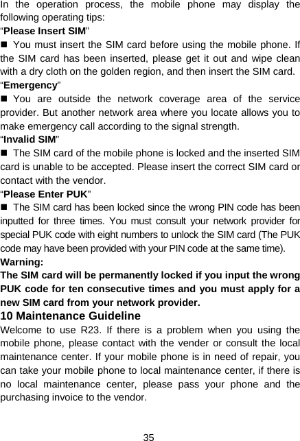  35 In the operation process, the mobile phone may display the following operating tips: “Please Insert SIM”   You must insert the SIM card before using the mobile phone. If the SIM card has been inserted, please get it out and wipe clean with a dry cloth on the golden region, and then insert the SIM card. “Emergency”  You are outside the network coverage area of the service provider. But another network area where you locate allows you to make emergency call according to the signal strength. “Invalid SIM”   The SIM card of the mobile phone is locked and the inserted SIM card is unable to be accepted. Please insert the correct SIM card or contact with the vendor. “Please Enter PUK”   The SIM card has been locked since the wrong PIN code has been inputted for three times. You must consult your network provider for special PUK code with eight numbers to unlock the SIM card (The PUK code may have been provided with your PIN code at the same time). Warning: The SIM card will be permanently locked if you input the wrong PUK code for ten consecutive times and you must apply for a new SIM card from your network provider. 10 Maintenance Guideline Welcome to use R23. If there is a problem when you using the mobile phone, please contact with the vender or consult the local maintenance center. If your mobile phone is in need of repair, you can take your mobile phone to local maintenance center, if there is no local maintenance center, please pass your phone and the purchasing invoice to the vendor. 