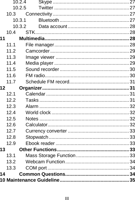  III 10.2.4 Skype ........................................................27 10.2.5 Twitter .......................................................27 10.3 Connectivity ........................................................27 10.3.1 Bluetooth...................................................27 10.3.2 Data account.............................................28 10.4 STK.....................................................................28 11 Multimedia..............................................................28 11.1 File manager.......................................................28 11.2 Camcorder..........................................................29 11.3 Image viewer ......................................................29 11.4 Media player .......................................................29 11.5 Sound recorder................................................... 30 11.6 FM radio..............................................................30 11.7  Schedule FM record............................................31 12 Organizer................................................................31 12.1 Calendar.............................................................31 12.2 Tasks..................................................................31 12.3 Alarm ..................................................................32 12.4 World clock .........................................................32 12.5 Notes ..................................................................32 12.6 Calculator............................................................32 12.7 Currency converter .............................................33 12.8 Stopwatch........................................................... 33 12.9 Ebook reader ......................................................33 13 Other Functions.....................................................33 13.1  Mass Storage Function.......................................33 13.2 Webcam Function...............................................34 13.3 COM port ............................................................34 14 Common Questions...............................................34 10 Maintenance Guideline...................................................35
