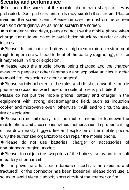  1 Security and performance ◆To touch the screen of the mobile phone with sharp articles is prohibited. Dust particles and nails may scratch the screen. Please maintain the screen clean. Please remove the dust on the screen with soft cloth gently, so as not to scratch the screen. ◆In thunder raining days, please do not use the mobile phone when charge it or outdoor, so as to avoid being struck by thunder or other injuries. ◆Please do not put the battery in high-temperature environment (high temperature will lead to heat of the battery upgrading), or else it may result in fire or explosion. ◆Please keep the mobile phone being charged and the charger away from people or other flammable and explosive articles in order to avoid fire, explosion or other dangers! ◆Please strictly adhered to the rules and do shut down the mobile phone on occasions which use of mobile phone is prohibited! Please do not put the mobile phone, battery and charger in the equipment with strong electromagnetic field, such as induction cooker and microwave oven; otherwise it will lead to circuit failure, fire or explosion. ◆Please do not arbitrarily refit the mobile phone, or teardown the mobile phone and accessories without authorization. Improper refitting or teardown easily triggers fire and explosion of the mobile phone. Only the authorized organizations can repair the mobile phone. ◆Please do not use batteries, charger or accessories of non-standard original models. ◆Please do not join the two poles of the battery, so as not to result in battery short-circuit. ◆If the power wire has been damaged (such as the exposed and fractured), or the connector has been loosened, please don’t use it, so as to avoid electric shock, short circuit of the charger or fire. 