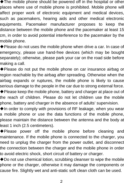  2 ◆The mobile phone should be powered off in the hospital or other places where use of mobile phone is prohibited. Mobile phone will affect proper work of electronic equipment and medical devices, such as pacemakers, hearing aids and other medical electronic equipments. Pacemaker manufacturer proposes to keep the distance between the mobile phone and the pacemaker at least 15 cm, in order to avoid potential interference to the pacemaker by the mobile phone. ◆Please do not uses the mobile phone when drive a car. In case of emergency, please use hand-free devices (which may be bought separately); otherwise, please park your car on the road side before making a call. ◆Please do not put the mobile phone on car insurance airbag or region reachable by the airbag after spreading. Otherwise when the airbag expands or ruptures, the mobile phone is likely to cause serious damage to the people in the car due to strong external force. ◆Please keep the mobile phone, battery and charger at place out of the reach of children. Please do not let children use the mobile phone, battery and charger in the absence of adults’ supervision. ◆In order to comply with provisions of RF leakage, when you wear a mobile phone or use the data functions of the mobile phone, please maintain the distance between the antenna and the body at least 1 inch (2.5 centimeters). ◆Please power off the mobile phone before cleaning and maintenance. If the mobile phone is connected to the charger, you need to unplug the charger from the power outlet, and disconnect the connection between the charger and the mobile phone in order to avoid electric shock, short circuit of battery or charger. ◆Do not use chemical lotion, scrubbing cleanser to wipe the mobile phone or the charger, otherwise it may damage the components or cause fire. Slightly wet and anti-static soft clean cloth can be used. 