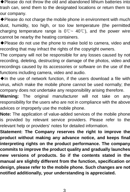  3 ◆Please do not throw the old and abandoned lithium batteries into trash can, send them to the designated locations or return them to our company. ◆Please do not charge the mobile phone in environment with much dust, humidity, too high, or too low temperature (the permitted charging temperature range is 0 ~ 40 ), and the power wire ℃℃cannot be nearby the heating containers. ◆Please do not use the phone to make bold to camera, video and recording that may infract the rights of the copyright owners. The company will not be responsible for any losses caused by not recording, deleting, destructing or damage of the photos, video and recordings caused by its accessories or software on the use of the functions including camera, video and audio. ◆In the use of network function, if the users download a file with virus, which make the mobile phone cannot be used normally; the company does not undertake any responsibility arising therefore. Warning:  The original manufacturer will not take on any responsibility for the users who are not in compliance with the above advices or improperly use the mobile phone. Note: The application of value-added services of the mobile phone is provided by relevant service providers. Please refer to the relevant help or providers’ notes for detailed information. Statement: The Company reserves the right to improve the product without making any advance notice, and keeps final interpreting rights on the product performance. The company commits to improve the product quality and gradually launches new versions of products. So if the contents stated in the manual are slightly different from the function, specification or design, please refer to the mobile phone. Such changes are not notified additionally, your understanding is appreciated.  