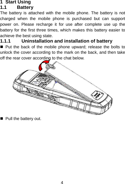  4 1 Start Using 1.1 Battery The battery is attached with the mobile phone. The battery is not charged when the mobile phone is purchased but can support power on. Please recharge it for use after complete use up the battery for the first three times, which makes this battery easier to achieve the best using state. 1.1.1  Uninstallation and installation of battery  Put the back of the mobile phone upward; release the bolts to unlock the cover according to the mark on the back, and then take off the rear cover according to the chat below.    Pull the battery out. 