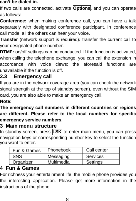  8 can’t be dialed in. If two calls are connected, activate Options, and you can operate as follows: Conference:  when making conference call, you can have a talk separately with designated conference participant. In conference call mode, all the others can hear your voice. Transfer (network support is required): transfer the current call to your designated phone number. DTMF: on/off settings can be conducted. If the function is activated, when calling the telephone exchange, you can call the extension in accordance with voice clews; the aforesaid functions are unavailable if the function is off. 2.3 Emergency call If you are in the network coverage area (you can check the network signal strength at the top of standby screen), even without the SIM card, you are also able to make an emergency call. Note: The emergency call numbers in different countries or regions are different. Please refer to the local numbers for specific emergency service numbers. 3 Main menu structure In standby screen, press LSK to enter main menu, you can press navigation keys or corresponding number key to select the function you want to enter. Fun &amp; Games Phonebook Call center SNS Messaging Services Organizer Multimedia  Settings 4 Fun &amp; Games For richness your entertainment life, the mobile phone provides you the interesting application. Please get more information in the instructions of the phone. 