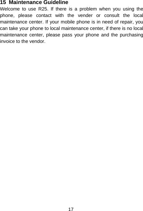  17 15  Maintenance Guideline Welcome to use R25. If there is a problem when you using the phone, please contact with the vender or consult the local maintenance center. If your mobile phone is in need of repair, you can take your phone to local maintenance center, if there is no local maintenance center, please pass your phone and the purchasing invoice to the vendor. 
