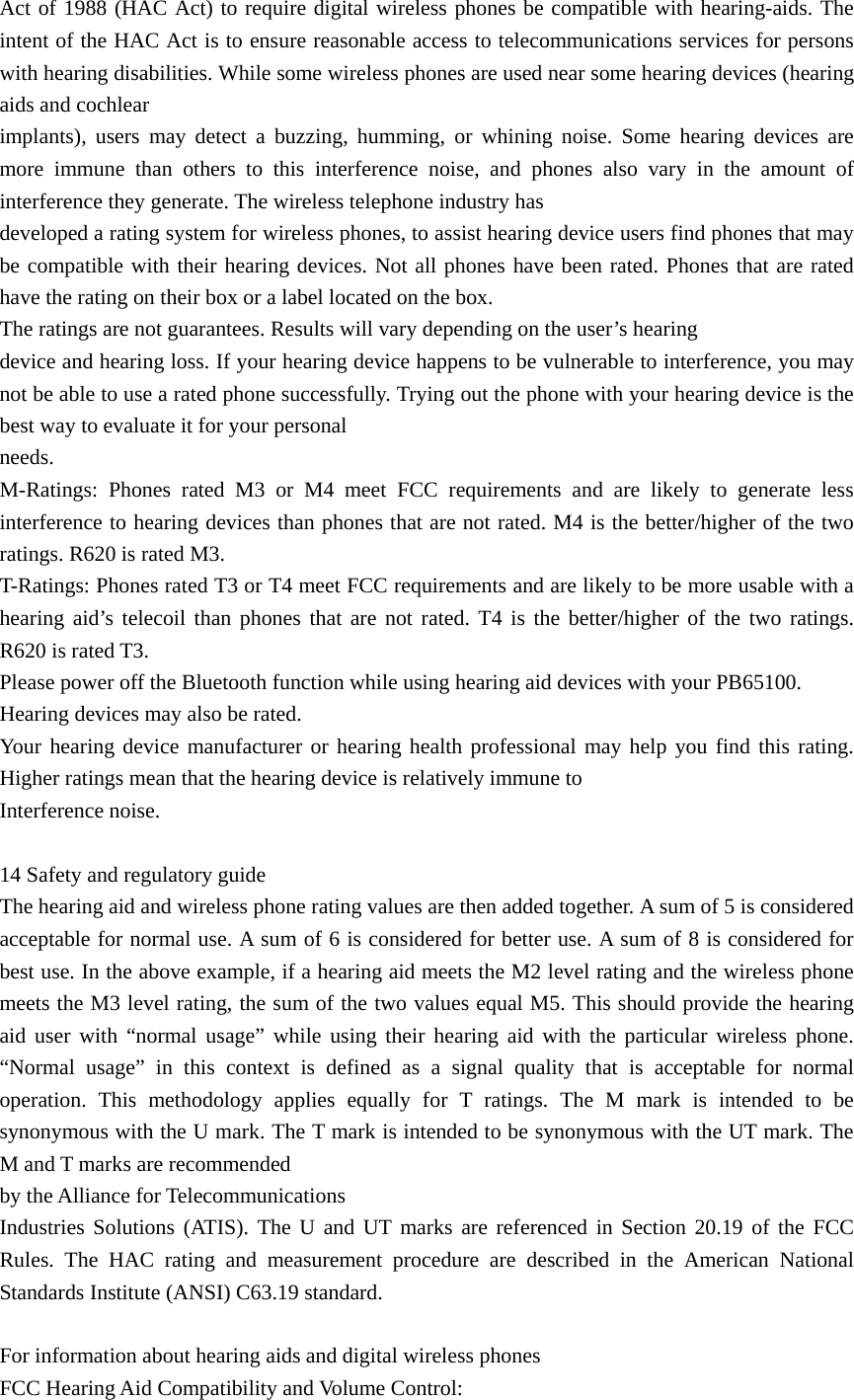 Act of 1988 (HAC Act) to require digital wireless phones be compatible with hearing-aids. The intent of the HAC Act is to ensure reasonable access to telecommunications services for persons with hearing disabilities. While some wireless phones are used near some hearing devices (hearing aids and cochlear implants), users may detect a buzzing, humming, or whining noise. Some hearing devices are more immune than others to this interference noise, and phones also vary in the amount of interference they generate. The wireless telephone industry has developed a rating system for wireless phones, to assist hearing device users find phones that may be compatible with their hearing devices. Not all phones have been rated. Phones that are rated have the rating on their box or a label located on the box. The ratings are not guarantees. Results will vary depending on the user’s hearing device and hearing loss. If your hearing device happens to be vulnerable to interference, you may not be able to use a rated phone successfully. Trying out the phone with your hearing device is the best way to evaluate it for your personal needs. M-Ratings: Phones rated M3 or M4 meet FCC requirements and are likely to generate less interference to hearing devices than phones that are not rated. M4 is the better/higher of the two ratings. R620 is rated M3. T-Ratings: Phones rated T3 or T4 meet FCC requirements and are likely to be more usable with a hearing aid’s telecoil than phones that are not rated. T4 is the better/higher of the two ratings. R620 is rated T3. Please power off the Bluetooth function while using hearing aid devices with your PB65100. Hearing devices may also be rated. Your hearing device manufacturer or hearing health professional may help you find this rating. Higher ratings mean that the hearing device is relatively immune to Interference noise.  14 Safety and regulatory guide The hearing aid and wireless phone rating values are then added together. A sum of 5 is considered acceptable for normal use. A sum of 6 is considered for better use. A sum of 8 is considered for best use. In the above example, if a hearing aid meets the M2 level rating and the wireless phone meets the M3 level rating, the sum of the two values equal M5. This should provide the hearing aid user with “normal usage” while using their hearing aid with the particular wireless phone. “Normal usage” in this context is defined as a signal quality that is acceptable for normal operation. This methodology applies equally for T ratings. The M mark is intended to be synonymous with the U mark. The T mark is intended to be synonymous with the UT mark. The M and T marks are recommended   by the Alliance for Telecommunications Industries Solutions (ATIS). The U and UT marks are referenced in Section 20.19 of the FCC Rules. The HAC rating and measurement procedure are described in the American National Standards Institute (ANSI) C63.19 standard.  For information about hearing aids and digital wireless phones FCC Hearing Aid Compatibility and Volume Control: 