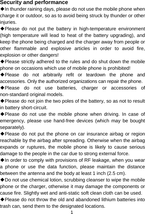  1 Security and performance ◆In thunder raining days, please do not use the mobile phone when charge it or outdoor, so as to avoid being struck by thunder or other injuries. ◆Please do not put the battery in high-temperature environment (high temperature will lead to heat of the battery upgrading), and keep the phone being charged and the charger away from people or other flammable and explosive articles in order to avoid fire, explosion or other dangers! ◆Please strictly adhered to the rules and do shut down the mobile phone on occasions which use of mobile phone is prohibited! ◆Please do not arbitrarily refit or teardown the phone and accessories. Only the authorized organizations can repair the phone. ◆Please do not use batteries, charger or accessories of non-standard original models. ◆Please do not join the two poles of the battery, so as not to result in battery short-circuit. ◆Please do not use the mobile phone when driving. In case of emergency, please use hand-free devices (which may be bought separately). ◆Please do not put the phone on car insurance airbag or region reachable by the airbag after spreading. Otherwise when the airbag expands or ruptures, the mobile phone is likely to cause serious damage to the people in the car due to strong external force. ◆In order to comply with provisions of RF leakage, when you wear a phone or use the data function, please maintain the distance between the antenna and the body at least 1 inch (2.5 cm). ◆Do not use chemical lotion, scrubbing cleanser to wipe the mobile phone or the charger, otherwise it may damage the components or cause fire. Slightly wet and anti-static soft clean cloth can be used. ◆Please do not throw the old and abandoned lithium batteries into trash can, send them to the designated locations. 