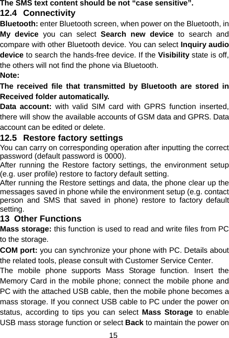  15 The SMS text content should be not “case sensitive”.   12.4 Connectivity Bluetooth: enter Bluetooth screen, when power on the Bluetooth, in My device you can select Search new device to search and compare with other Bluetooth device. You can select Inquiry audio device to search the hands-free device. If the Visibility state is off, the others will not find the phone via Bluetooth. Note: The received file that transmitted by Bluetooth are stored in Received folder automatically. Data account: with valid SIM card with GPRS function inserted, there will show the available accounts of GSM data and GPRS. Data account can be edited or delete. 12.5 Restore factory settings  You can carry on corresponding operation after inputting the correct password (default password is 0000).   After running the Restore factory settings, the environment setup (e.g. user profile) restore to factory default setting.   After running the Restore settings and data, the phone clear up the messages saved in phone while the environment setup (e.g. contact person and SMS that saved in phone) restore to factory default setting. 13  Other Functions Mass storage: this function is used to read and write files from PC to the storage.   COM port: you can synchronize your phone with PC. Details about the related tools, please consult with Customer Service Center. The mobile phone supports Mass Storage function. Insert the Memory Card in the mobile phone; connect the mobile phone and PC with the attached USB cable, then the mobile phone becomes a mass storage. If you connect USB cable to PC under the power on status, according to tips you can select Mass Storage to enable USB mass storage function or select Back to maintain the power on 