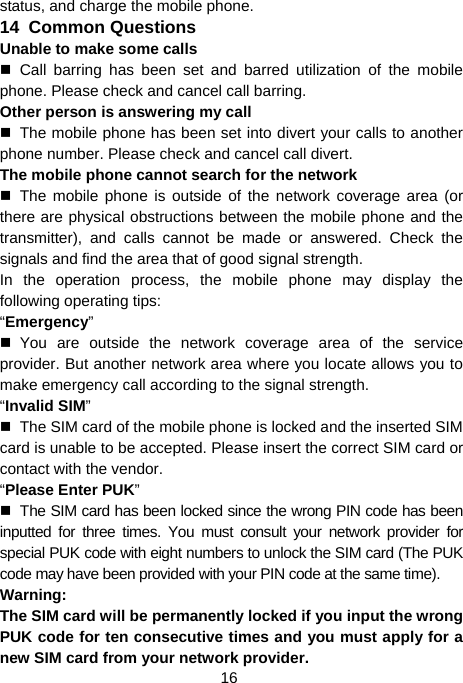  16 status, and charge the mobile phone. 14  Common Questions Unable to make some calls  Call barring has been set and barred utilization of the mobile phone. Please check and cancel call barring. Other person is answering my call   The mobile phone has been set into divert your calls to another phone number. Please check and cancel call divert. The mobile phone cannot search for the network  The mobile phone is outside of the network coverage area (or there are physical obstructions between the mobile phone and the transmitter), and calls cannot be made or answered. Check the signals and find the area that of good signal strength. In the operation process, the mobile phone may display the following operating tips: “Emergency”  You are outside the network coverage area of the service provider. But another network area where you locate allows you to make emergency call according to the signal strength. “Invalid SIM”   The SIM card of the mobile phone is locked and the inserted SIM card is unable to be accepted. Please insert the correct SIM card or contact with the vendor. “Please Enter PUK”   The SIM card has been locked since the wrong PIN code has been inputted for three times. You must consult your network provider for special PUK code with eight numbers to unlock the SIM card (The PUK code may have been provided with your PIN code at the same time). Warning: The SIM card will be permanently locked if you input the wrong PUK code for ten consecutive times and you must apply for a new SIM card from your network provider. 