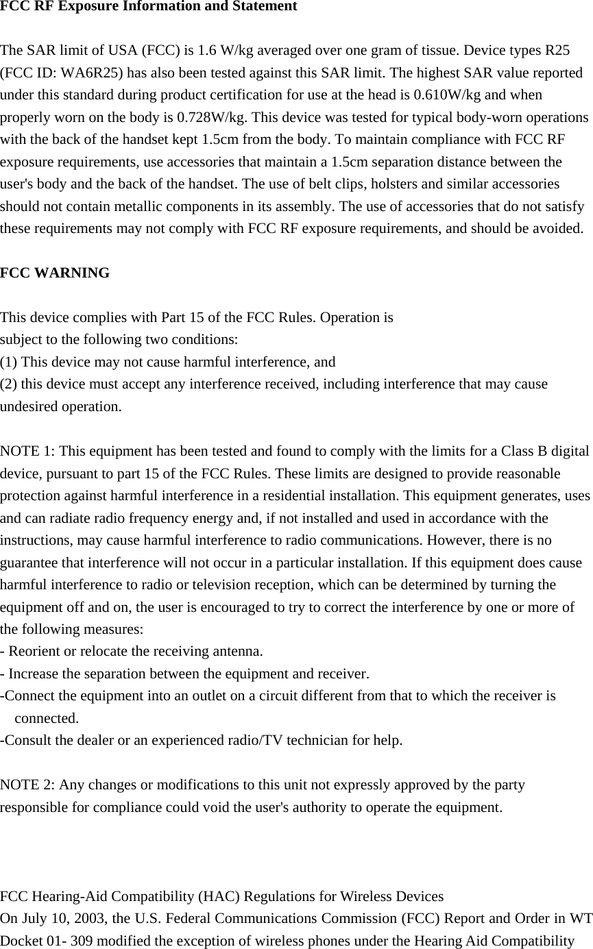  FCC RF Exposure Information and Statement  The SAR limit of USA (FCC) is 1.6 W/kg averaged over one gram of tissue. Device types R25 (FCC ID: WA6R25) has also been tested against this SAR limit. The highest SAR value reported under this standard during product certification for use at the head is 0.610W/kg and when properly worn on the body is 0.728W/kg. This device was tested for typical body-worn operations with the back of the handset kept 1.5cm from the body. To maintain compliance with FCC RF exposure requirements, use accessories that maintain a 1.5cm separation distance between the user&apos;s body and the back of the handset. The use of belt clips, holsters and similar accessories should not contain metallic components in its assembly. The use of accessories that do not satisfy these requirements may not comply with FCC RF exposure requirements, and should be avoided.  FCC WARNING  This device complies with Part 15 of the FCC Rules. Operation is subject to the following two conditions: (1) This device may not cause harmful interference, and (2) this device must accept any interference received, including interference that may cause undesired operation.  NOTE 1: This equipment has been tested and found to comply with the limits for a Class B digital device, pursuant to part 15 of the FCC Rules. These limits are designed to provide reasonable protection against harmful interference in a residential installation. This equipment generates, uses and can radiate radio frequency energy and, if not installed and used in accordance with the instructions, may cause harmful interference to radio communications. However, there is no guarantee that interference will not occur in a particular installation. If this equipment does cause harmful interference to radio or television reception, which can be determined by turning the equipment off and on, the user is encouraged to try to correct the interference by one or more of the following measures: - Reorient or relocate the receiving antenna. - Increase the separation between the equipment and receiver. -Connect the equipment into an outlet on a circuit different from that to which the receiver is connected. -Consult the dealer or an experienced radio/TV technician for help.  NOTE 2: Any changes or modifications to this unit not expressly approved by the party responsible for compliance could void the user&apos;s authority to operate the equipment.    FCC Hearing-Aid Compatibility (HAC) Regulations for Wireless Devices On July 10, 2003, the U.S. Federal Communications Commission (FCC) Report and Order in WT Docket 01- 309 modified the exception of wireless phones under the Hearing Aid Compatibility 