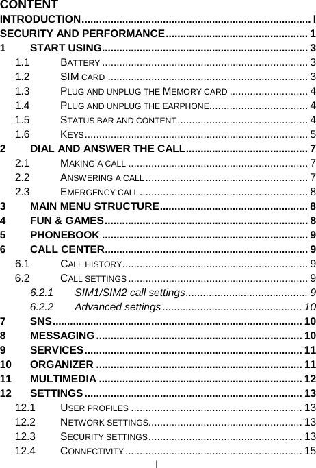  I CONTENT INTRODUCTION............................................................................... I SECURITY AND PERFORMANCE................................................. 1 1 START USING....................................................................... 3 1.1 BATTERY ....................................................................... 3 1.2 SIM CARD ..................................................................... 3 1.3 PLUG AND UNPLUG THE MEMORY CARD ........................... 4 1.4 PLUG AND UNPLUG THE EARPHONE.................................. 4 1.5 STATUS BAR AND CONTENT............................................. 4 1.6 KEYS............................................................................. 5 2 DIAL AND ANSWER THE CALL.......................................... 7 2.1 MAKING A CALL .............................................................. 7 2.2 ANSWERING A CALL ........................................................ 7 2.3 EMERGENCY CALL.......................................................... 8 3 MAIN MENU STRUCTURE................................................... 8 4 FUN &amp; GAMES...................................................................... 8 5 PHONEBOOK ....................................................................... 9 6 CALL CENTER...................................................................... 9 6.1 CALL HISTORY................................................................ 9 6.2 CALL SETTINGS.............................................................. 9 6.2.1 SIM1/SIM2 call settings.......................................... 9 6.2.2 Advanced settings ................................................ 10 7 SNS...................................................................................... 10 8 MESSAGING....................................................................... 10 9 SERVICES........................................................................... 11 10 ORGANIZER ....................................................................... 11 11 MULTIMEDIA ...................................................................... 12 12 SETTINGS ........................................................................... 13 12.1 USER PROFILES ........................................................... 13 12.2 NETWORK SETTINGS..................................................... 13 12.3 SECURITY SETTINGS..................................................... 13 12.4 CONNECTIVITY............................................................. 15 