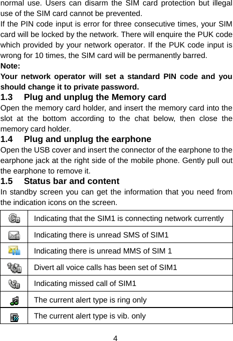  4 normal use. Users can disarm the SIM card protection but illegal use of the SIM card cannot be prevented. If the PIN code input is error for three consecutive times, your SIM card will be locked by the network. There will enquire the PUK code which provided by your network operator. If the PUK code input is wrong for 10 times, the SIM card will be permanently barred. Note: Your network operator will set a standard PIN code and you should change it to private password. 1.3  Plug and unplug the Memory card Open the memory card holder, and insert the memory card into the slot at the bottom according to the chat below, then close the memory card holder. 1.4  Plug and unplug the earphone Open the USB cover and insert the connector of the earphone to the earphone jack at the right side of the mobile phone. Gently pull out the earphone to remove it. 1.5  Status bar and content In standby screen you can get the information that you need from the indication icons on the screen. Indicating that the SIM1 is connecting network currently Indicating there is unread SMS of SIM1 Indicating there is unread MMS of SIM 1 Divert all voice calls has been set of SIM1 Indicating missed call of SIM1 The current alert type is ring only   The current alert type is vib. only 