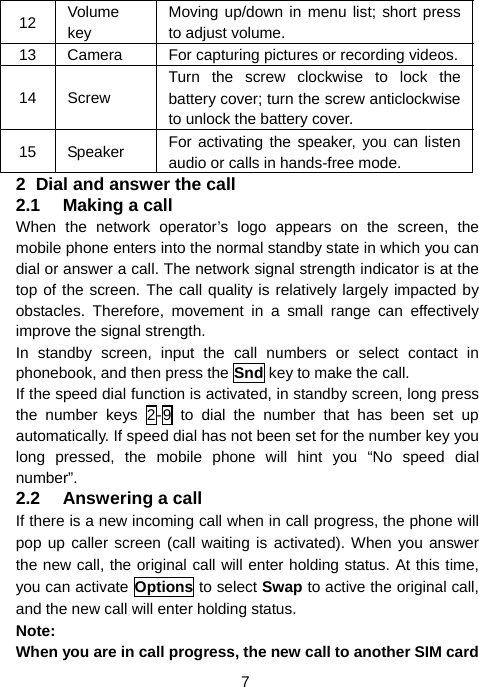  7 12  Volume key Moving up/down in menu list; short press to adjust volume. 13  Camera  For capturing pictures or recording videos.14 Screw Turn the screw clockwise to lock the battery cover; turn the screw anticlockwise to unlock the battery cover. 15 Speaker  For activating the speaker, you can listen audio or calls in hands-free mode. 2  Dial and answer the call 2.1  Making a call When the network operator’s logo appears on the screen, the mobile phone enters into the normal standby state in which you can dial or answer a call. The network signal strength indicator is at the top of the screen. The call quality is relatively largely impacted by obstacles. Therefore, movement in a small range can effectively improve the signal strength. In standby screen, input the call numbers or select contact in phonebook, and then press the Snd key to make the call. If the speed dial function is activated, in standby screen, long press the number keys 2-9 to dial the number that has been set up automatically. If speed dial has not been set for the number key you long pressed, the mobile phone will hint you “No speed dial number”. 2.2  Answering a call If there is a new incoming call when in call progress, the phone will pop up caller screen (call waiting is activated). When you answer the new call, the original call will enter holding status. At this time, you can activate Options to select Swap to active the original call, and the new call will enter holding status. Note: When you are in call progress, the new call to another SIM card 