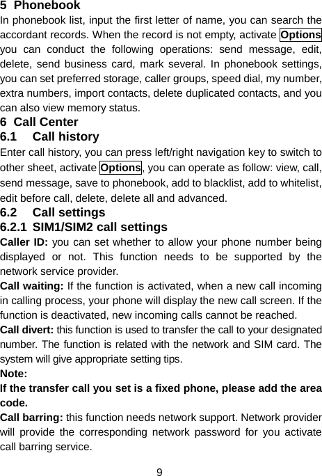  9 5 Phonebook In phonebook list, input the first letter of name, you can search the accordant records. When the record is not empty, activate Options you can conduct the following operations: send message, edit, delete, send business card, mark several. In phonebook settings, you can set preferred storage, caller groups, speed dial, my number, extra numbers, import contacts, delete duplicated contacts, and you can also view memory status. 6 Call Center 6.1 Call history Enter call history, you can press left/right navigation key to switch to other sheet, activate Options, you can operate as follow: view, call, send message, save to phonebook, add to blacklist, add to whitelist, edit before call, delete, delete all and advanced. 6.2 Call settings 6.2.1 SIM1/SIM2 call settings Caller ID: you can set whether to allow your phone number being displayed or not. This function needs to be supported by the network service provider.   Call waiting: If the function is activated, when a new call incoming in calling process, your phone will display the new call screen. If the function is deactivated, new incoming calls cannot be reached. Call divert: this function is used to transfer the call to your designated number. The function is related with the network and SIM card. The system will give appropriate setting tips.   Note:  If the transfer call you set is a fixed phone, please add the area code. Call barring: this function needs network support. Network provider will provide the corresponding network password for you activate call barring service. 