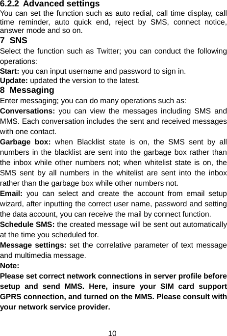  10 6.2.2 Advanced settings You can set the function such as auto redial, call time display, call time reminder, auto quick end, reject by SMS, connect notice, answer mode and so on. 7 SNS Select the function such as Twitter; you can conduct the following operations: Start: you can input username and password to sign in. Update: updated the version to the latest. 8 Messaging Enter messaging; you can do many operations such as: Conversations: you can view the messages including SMS and MMS. Each conversation includes the sent and received messages with one contact. Garbage box: when Blacklist state is on, the SMS sent by all numbers in the blacklist are sent into the garbage box rather than the inbox while other numbers not; when whitelist state is on, the SMS sent by all numbers in the whitelist are sent into the inbox rather than the garbage box while other numbers not. Email:  you can select and create the account from email setup wizard, after inputting the correct user name, password and setting the data account, you can receive the mail by connect function. Schedule SMS: the created message will be sent out automatically at the time you scheduled for. Message settings: set the correlative parameter of text message and multimedia message.   Note: Please set correct network connections in server profile before setup and send MMS. Here, insure your SIM card support GPRS connection, and turned on the MMS. Please consult with your network service provider. 