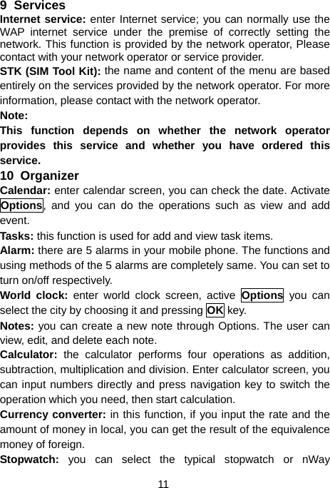  11 9 Services Internet service: enter Internet service; you can normally use the WAP internet service under the premise of correctly setting the network. This function is provided by the network operator, Please contact with your network operator or service provider.   STK (SIM Tool Kit): the name and content of the menu are based entirely on the services provided by the network operator. For more information, please contact with the network operator. Note:  This function depends on whether the network operator provides this service and whether you have ordered this service. 10  Organizer Calendar: enter calendar screen, you can check the date. Activate Options, and you can do the operations such as view and add event. Tasks: this function is used for add and view task items. Alarm: there are 5 alarms in your mobile phone. The functions and using methods of the 5 alarms are completely same. You can set to turn on/off respectively. World clock: enter world clock screen, active Options you can select the city by choosing it and pressing OK key. Notes: you can create a new note through Options. The user can view, edit, and delete each note. Calculator: the calculator performs four operations as addition, subtraction, multiplication and division. Enter calculator screen, you can input numbers directly and press navigation key to switch the operation which you need, then start calculation. Currency converter: in this function, if you input the rate and the amount of money in local, you can get the result of the equivalence money of foreign. Stopwatch: you can select the typical stopwatch or nWay 