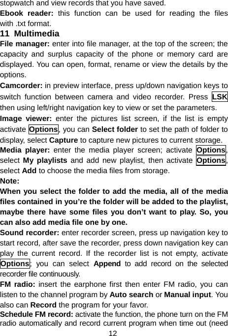  12 stopwatch and view records that you have saved. Ebook reader: this function can be used for reading the files with .txt format. 11  Multimedia File manager: enter into file manager, at the top of the screen; the capacity and surplus capacity of the phone or memory card are displayed. You can open, format, rename or view the details by the options. Camcorder: in preview interface, press up/down navigation keys to switch function between camera and video recorder. Press LSK then using left/right navigation key to view or set the parameters. Image viewer: enter the pictures list screen, if the list is empty activate Options, you can Select folder to set the path of folder to display, select Capture to capture new pictures to current storage. Media player: enter the media player screen; activate Options, select  My playlists and add new playlist, then activate Options, select Add to choose the media files from storage. Note: When you select the folder to add the media, all of the media files contained in you’re the folder will be added to the playlist, maybe there have some files you don’t want to play. So, you can also add media file one by one. Sound recorder: enter recorder screen, press up navigation key to start record, after save the recorder, press down navigation key can play the current record. If the recorder list is not empty, activate Options; you can select Append to add record on the selected recorder file continuously. FM radio: insert the earphone first then enter FM radio, you can listen to the channel program by Auto search or Manual input. You also can Record the program for your favor. Schedule FM record: activate the function, the phone turn on the FM radio automatically and record current program when time out (need 