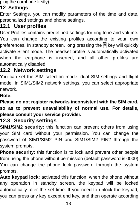  13 plug the earphone firstly). 12  Settings Enter Settings, you can modify parameters of the time and date, personalized settings and phone settings. 12.1 User profiles  User Profiles contains predefined settings for ring tone and volume. You can change the existing profiles according to your own preferences. In standby screen, long pressing the # key will quickly activate Silent mode. The headset profile is automatically activated when the earphone is inserted, and all other profiles are automatically disabled. 12.2 Network settings You can set the SIM selection mode, dual SIM settings and flight mode. In SIM1/SIM2 network settings, you can select appropriate network. Note:  Please do not register networks inconsistent with the SIM card, so as to prevent unavailability of normal use. For details, please consult your service provider. 12.3 Security settings SIM1/SIM2 security: this function can prevent others from using your SIM card without your permission. You can change the password of SIM1/SIM2 PIN and SIM1/SIM2 PIN2 through the system prompts. Phone security: this function is to lock and prevent other people from using the phone without permission (default password is 0000). You can change the phone lock password through the system prompts. Auto keypad lock: activated this function, when the phone without any operation in standby screen, the keypad will be locked automatically after the set time. If you need to unlock the keypad, you can press any key except end key, and then operate according 