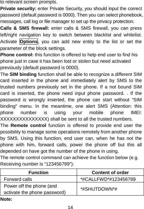  14 to relevant screen prompts. Private security: enter Private Security, you should input the correct password (default password is 0000). Then you can select phonebook, messages, call log or file manager to set up the privacy protection.   Calls &amp; SMS firewall: enter calls &amp; SMS firewall, you can press left/right navigation key to switch between blacklist and whitelist. Activate  Options, you can add new entity to the list or set the parameter of the block settings. Phone control: this function is offered to help end user to find his phone just in case it has been lost or stolen but need activated previously (default password is 0000). The SIM binding function shall be able to recognize a different SIM card inserted in the phone and immediately alert by SMS to the trusted numbers previously set in the phone. If a not bound SIM card is inserted, the phone need input phone password. . If the password is wrongly inserted, the phone can start without “SIM binding” menu. In the meantime, one alert SMS (Attention: this phone number is using your mobile phone IMEI: XXXXXXXXXXXXXXX) shall be sent to all the trusted numbers.   The  Remote control function is offered to provide end user the possibility to manage some operations remotely from another phone by SMS. Using this function, end user can, when he has not the phone with him, forward calls, power the phone off but this all depended on have got the number of the phone in using. The remote control command can achieve the function below (e.g. Receiving number is “123456789”): Function Content of order Forward calls  *#CALLFWD*#123456789 Power off the phone (and activate the phone password)  *#SHUTDOWN*# Note:  