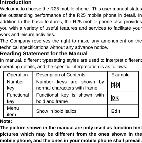   Introduction Welcome to choose the R25 mobile phone. This user manual states the outstanding performance of the R25 mobile phone in detail. In addition to the basic features, the R25 mobile phone also provides you with a variety of useful features and services to facilitate your work and leisure activities. The Company reserves the right to make any amendment on the technical specifications without any advance notice. Reading Statement for the Manual In manual, different typesetting styles are used to interpret different operating details, and the specific interpretation is as follows: Operation Description of Contents  Example Number key Number keys are shown by normal characters with frame  0-9 Functional key Functional key is shown with bold and frame  OK Menu item  Show in bold italics  Edit Note:  The picture shown in the manual are only used as function hint pictures which may be different from the ones shown in the mobile phone, and the ones in your mobile phone shall prevail.  