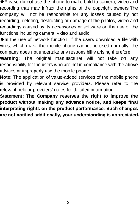  2 ◆Please do not use the phone to make bold to camera, video and recording that may infract the rights of the copyright owners.The company will not be responsible for any losses caused by not recording, deleting, destructing or damage of the photos, video and recordings caused by its accessories or software on the use of the functions including camera, video and audio. ◆In the use of network function, if the users download a file with virus, which make the mobile phone cannot be used normally; the company does not undertake any responsibility arising therefore. Warning:  The original manufacturer will not take on any responsibility for the users who are not in compliance with the above advices or improperly use the mobile phone. Note: The application of value-added services of the mobile phone is provided by relevant service providers. Please refer to the relevant help or providers’ notes for detailed information. Statement: The Company reserves the right to improve the product without making any advance notice, and keeps final interpreting rights on the product performance. Such changes are not notified additionally, your understanding is appreciated.