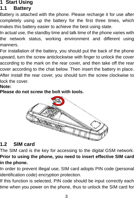  3 1 Start Using 1.1 Battery Battery is attached with the phone. Please recharge it for use after completely using up the battery for the first three times, which makes this battery easier to achieve the best using state. In actual use, the standby time and talk time of the phone varies with the network status, working environment and different using manners. For installation of the battery, you should put the back of the phone upward, turn the screw anticlockwise with finger to unlock the cover according to the mark on the rear cover, and then take off the rear cover according to the chat below. Then insert the battery in place. After install the rear cover, you should turn the screw clockwise to lock the cover. Note: Please do not screw the bolt with tools.  1.2 SIM card The SIM card is the key for accessing to the digital GSM network. Prior to using the phone, you need to insert effective SIM card in the phone. In order to prevent illegal use, SIM card adopts PIN code (personal identification code) encryption protection. If this function is selected, PIN code should be input correctly each time when you power on the phone, thus to unlock the SIM card for 