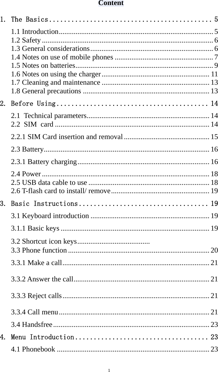   1Content 1. The Basics ............................................ 5 1.1 Introduction ................................................................................... 5 1.2 Safety ............................................................................................ 6 1.3 General considerations .................................................................. 6 1.4 Notes on use of mobile phones ..................................................... 7 1.5 Notes on batteries .......................................................................... 9 1.6 Notes on using the charger .......................................................... 11 1.7 Cleaning and maintenance .......................................................... 13 1.8 General precautions .................................................................... 13 2. Before Using ......................................... 14 2.1 Technical parameters .................................................................. 14 2.2 SIM card ................................................................................... 14 2.2.1 SIM Card insertion and removal .............................................. 15 2.3 Battery ......................................................................................... 16 2.3.1 Battery charging ....................................................................... 16 2.4 Power .......................................................................................... 18 2.5 USB data cable to use ................................................................. 18 2.6 T-flash card to install/ remove ..................................................... 19 3. Basic Instructions ................................... 19 3.1 Keyboard introduction ................................................................ 19 3.1.1 Basic keys ................................................................................ 19 3.2 Shortcut icon keys .......................................   3.3 Phone function ............................................................................ 20 3.3.1 Make a call ............................................................................... 21 3.3.2 Answer the call ......................................................................... 21 3.3.3 Reject calls ............................................................................... 21 3.3.4 Call menu ................................................................................. 21 3.4 Handsfree .................................................................................... 23 4. Menu Introduction .................................... 23 4.1 Phonebook .................................................................................. 23 