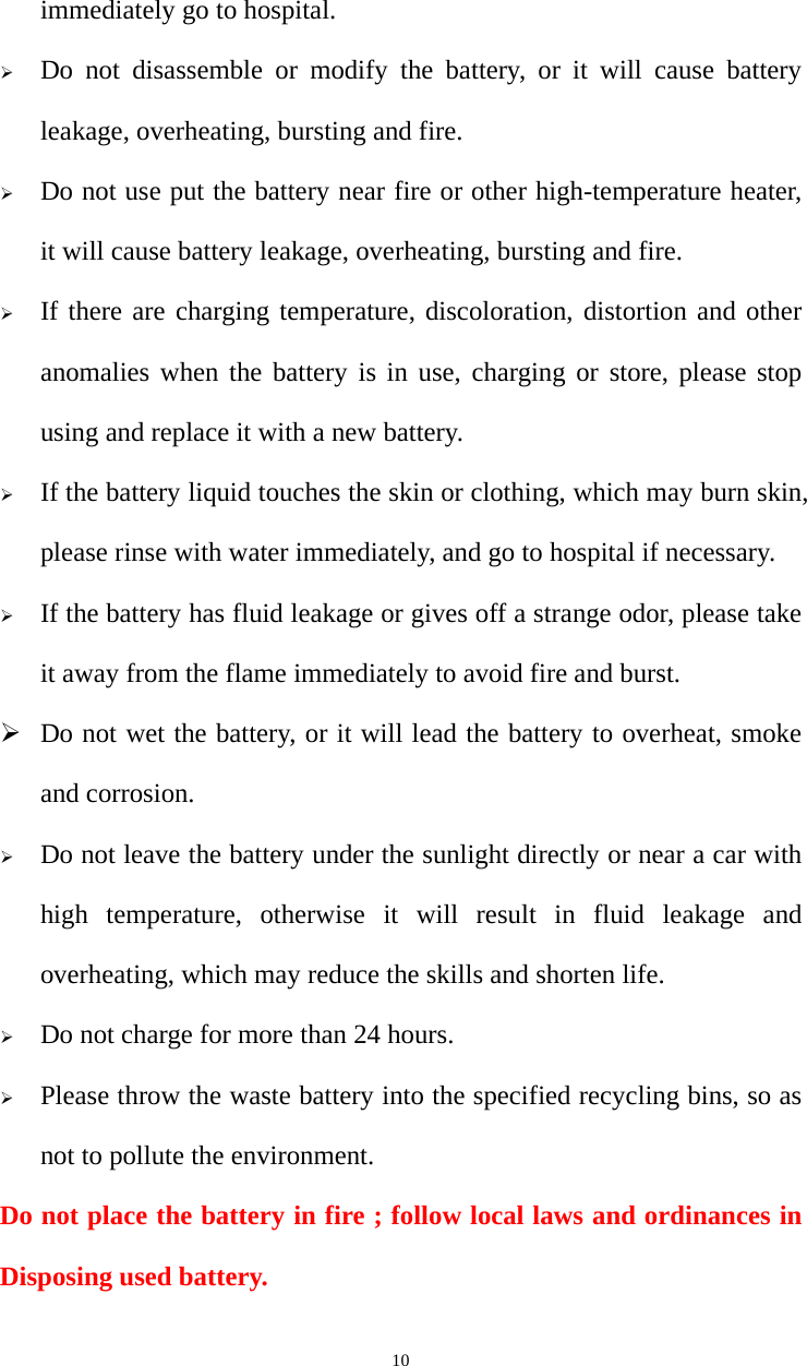   10immediately go to hospital.  Do not disassemble or modify the battery, or it will cause battery leakage, overheating, bursting and fire.  Do not use put the battery near fire or other high-temperature heater, it will cause battery leakage, overheating, bursting and fire.  If there are charging temperature, discoloration, distortion and other anomalies when the battery is in use, charging or store, please stop using and replace it with a new battery.    If the battery liquid touches the skin or clothing, which may burn skin, please rinse with water immediately, and go to hospital if necessary.  If the battery has fluid leakage or gives off a strange odor, please take it away from the flame immediately to avoid fire and burst.  Do not wet the battery, or it will lead the battery to overheat, smoke and corrosion.  Do not leave the battery under the sunlight directly or near a car with high temperature, otherwise it will result in fluid leakage and overheating, which may reduce the skills and shorten life.  Do not charge for more than 24 hours.  Please throw the waste battery into the specified recycling bins, so as not to pollute the environment. Do not place the battery in fire ; follow local laws and ordinances in Disposing used battery. 