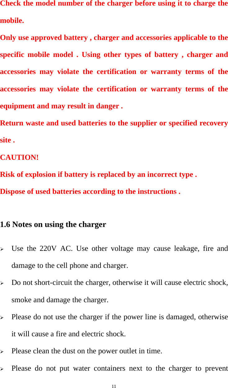   11Check the model number of the charger before using it to charge the mobile. Only use approved battery , charger and accessories applicable to the specific mobile model . Using other types of battery , charger and accessories may violate the certification or warranty terms of the accessories may violate the certification or warranty terms of the equipment and may result in danger . Return waste and used batteries to the supplier or specified recovery site . CAUTION! Risk of explosion if battery is replaced by an incorrect type . Dispose of used batteries according to the instructions .  1.6 Notes on using the charger  Use the 220V AC. Use other voltage may cause leakage, fire and damage to the cell phone and charger.  Do not short-circuit the charger, otherwise it will cause electric shock, smoke and damage the charger.  Please do not use the charger if the power line is damaged, otherwise it will cause a fire and electric shock.  Please clean the dust on the power outlet in time.  Please do not put water containers next to the charger to prevent 