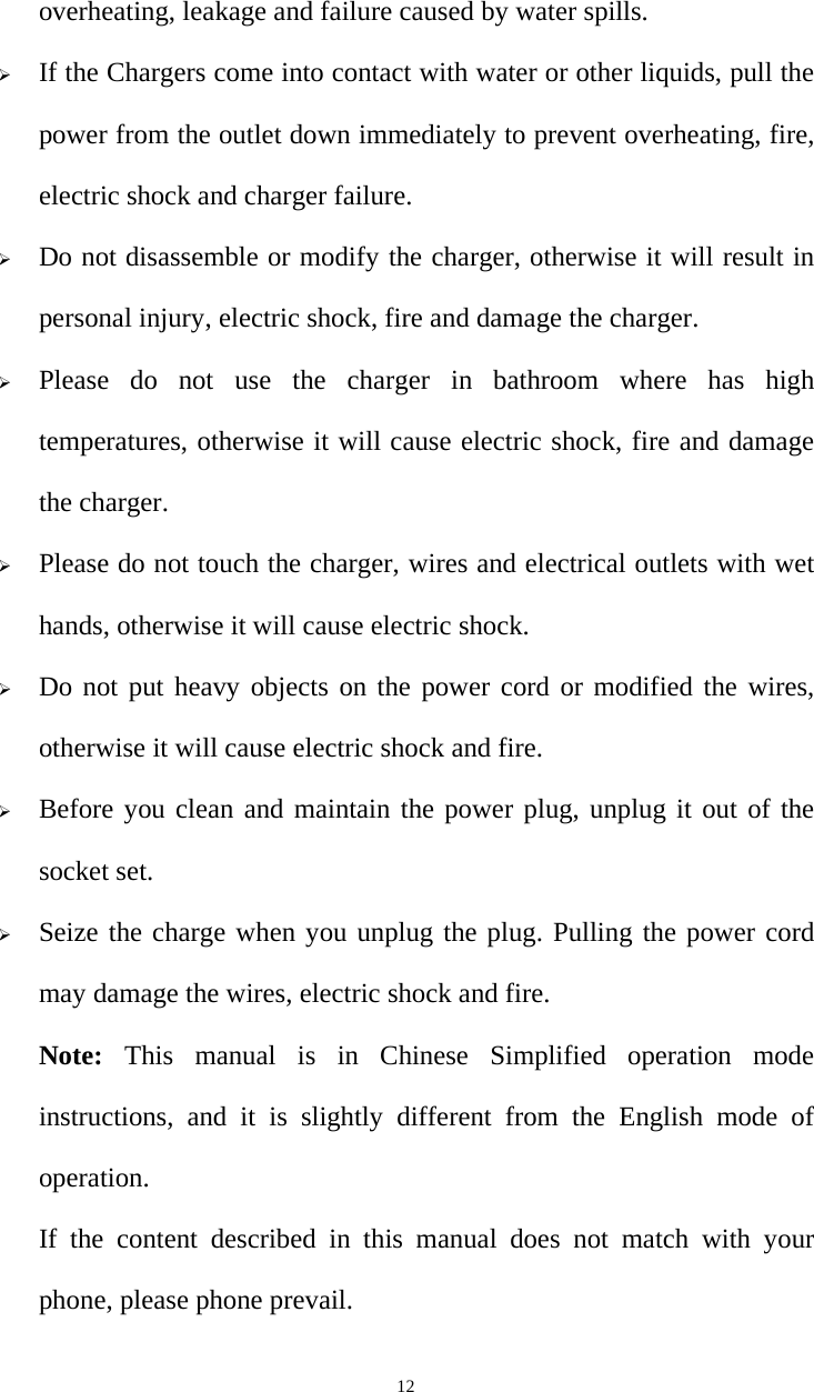   12overheating, leakage and failure caused by water spills.  If the Chargers come into contact with water or other liquids, pull the power from the outlet down immediately to prevent overheating, fire, electric shock and charger failure.  Do not disassemble or modify the charger, otherwise it will result in personal injury, electric shock, fire and damage the charger.  Please do not use the charger in bathroom where has high temperatures, otherwise it will cause electric shock, fire and damage the charger.  Please do not touch the charger, wires and electrical outlets with wet hands, otherwise it will cause electric shock.  Do not put heavy objects on the power cord or modified the wires, otherwise it will cause electric shock and fire.  Before you clean and maintain the power plug, unplug it out of the socket set.  Seize the charge when you unplug the plug. Pulling the power cord may damage the wires, electric shock and fire. Note:  This manual is in Chinese Simplified operation mode instructions, and it is slightly different from the English mode of operation. If the content described in this manual does not match with your phone, please phone prevail. 