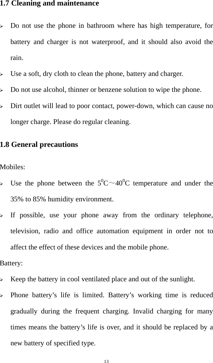   131.7 Cleaning and maintenance  Do not use the phone in bathroom where has high temperature, for battery and charger is not waterproof, and it should also avoid the rain.  Use a soft, dry cloth to clean the phone, battery and charger.  Do not use alcohol, thinner or benzene solution to wipe the phone.  Dirt outlet will lead to poor contact, power-down, which can cause no longer charge. Please do regular cleaning. 1.8 General precautions Mobiles:  Use the phone between the 50C～400C temperature and under the 35% to 85% humidity environment.  If possible, use your phone away from the ordinary telephone, television, radio and office automation equipment in order not to affect the effect of these devices and the mobile phone. Battery:  Keep the battery in cool ventilated place and out of the sunlight.  Phone battery’s life is limited. Battery’s working time is reduced gradually during the frequent charging. Invalid charging for many times means the battery’s life is over, and it should be replaced by a new battery of specified type. 