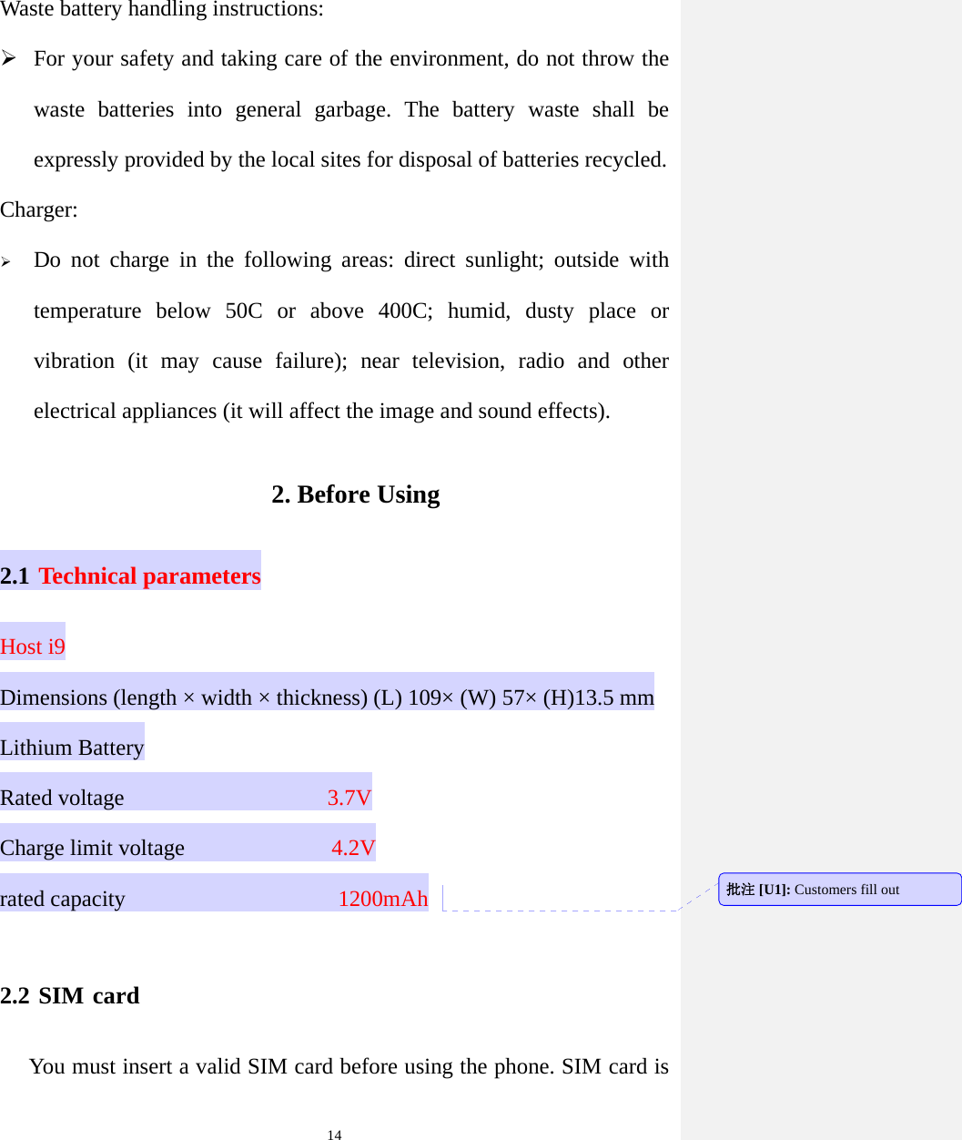  14Waste battery handling instructions:  For your safety and taking care of the environment, do not throw the waste batteries into general garbage. The battery waste shall be expressly provided by the local sites for disposal of batteries recycled. Charger:  Do not charge in the following areas: direct sunlight; outside with temperature below 50C or above 400C; humid, dusty place or vibration (it may cause failure); near television, radio and other electrical appliances (it will affect the image and sound effects). 2. Before Using 2.1 Technical parameters Host i9 Dimensions (length × width × thickness) (L) 109× (W) 57× (H)13.5 mm Lithium Battery Rated voltage                  3.7V Charge limit voltage              4.2V rated capacity                   1200mAh  2.2 SIM card You must insert a valid SIM card before using the phone. SIM card is 批注 [U1]: Customers fill out 