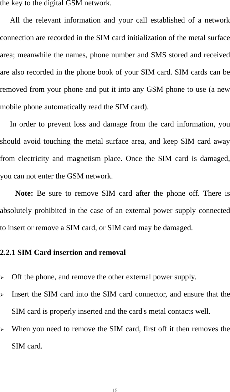   15the key to the digital GSM network. All the relevant information and your call established of a network connection are recorded in the SIM card initialization of the metal surface area; meanwhile the names, phone number and SMS stored and received are also recorded in the phone book of your SIM card. SIM cards can be removed from your phone and put it into any GSM phone to use (a new mobile phone automatically read the SIM card). In order to prevent loss and damage from the card information, you should avoid touching the metal surface area, and keep SIM card away from electricity and magnetism place. Once the SIM card is damaged, you can not enter the GSM network. Note: Be sure to remove SIM card after the phone off. There is absolutely prohibited in the case of an external power supply connected to insert or remove a SIM card, or SIM card may be damaged. 2.2.1 SIM Card insertion and removal  Off the phone, and remove the other external power supply.  Insert the SIM card into the SIM card connector, and ensure that the SIM card is properly inserted and the card&apos;s metal contacts well.  When you need to remove the SIM card, first off it then removes the SIM card. 