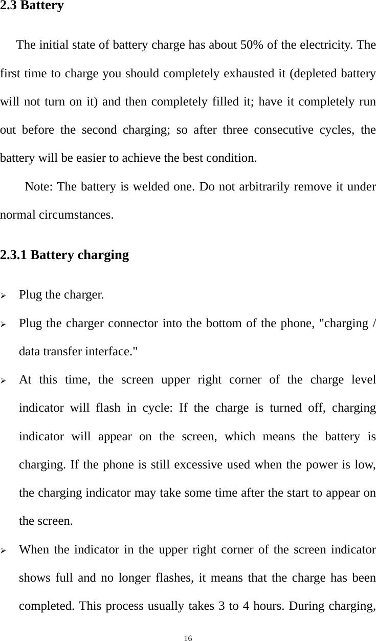   162.3 Battery The initial state of battery charge has about 50% of the electricity. The first time to charge you should completely exhausted it (depleted battery will not turn on it) and then completely filled it; have it completely run out before the second charging; so after three consecutive cycles, the battery will be easier to achieve the best condition. Note: The battery is welded one. Do not arbitrarily remove it under normal circumstances. 2.3.1 Battery charging  Plug the charger.  Plug the charger connector into the bottom of the phone, &quot;charging / data transfer interface.&quot;  At this time, the screen upper right corner of the charge level indicator will flash in cycle: If the charge is turned off, charging indicator will appear on the screen, which means the battery is charging. If the phone is still excessive used when the power is low, the charging indicator may take some time after the start to appear on the screen.  When the indicator in the upper right corner of the screen indicator shows full and no longer flashes, it means that the charge has been completed. This process usually takes 3 to 4 hours. During charging, 