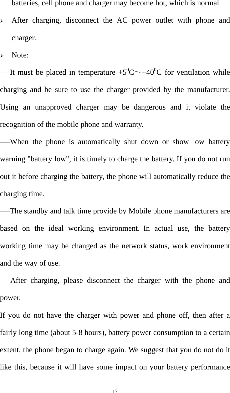   17batteries, cell phone and charger may become hot, which is normal.  After charging, disconnect the AC power outlet with phone and charger.  Note: ——It must be placed in temperature +50C～+400C for ventilation while charging and be sure to use the charger provided by the manufacturer. Using an unapproved charger may be dangerous and it violate the recognition of the mobile phone and warranty. ——When the phone is automatically shut down or show low battery warning &quot;battery low&quot;, it is timely to charge the battery. If you do not run out it before charging the battery, the phone will automatically reduce the charging time. ——The standby and talk time provide by Mobile phone manufacturers are based on the ideal working environment.  In actual use, the battery working time may be changed as the network status, work environment and the way of use. ——After charging, please disconnect the charger with the phone and power.  If you do not have the charger with power and phone off, then after a fairly long time (about 5-8 hours), battery power consumption to a certain extent, the phone began to charge again. We suggest that you do not do it like this, because it will have some impact on your battery performance 