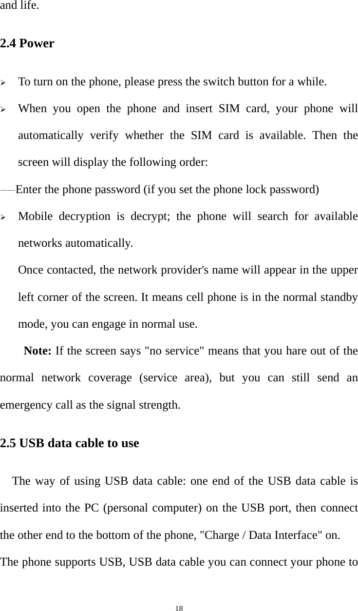   18and life. 2.4 Power  To turn on the phone, please press the switch button for a while.  When you open the phone and insert SIM card, your phone will automatically verify whether the SIM card is available. Then the screen will display the following order: ——Enter the phone password (if you set the phone lock password)  Mobile decryption is decrypt; the phone will search for available networks automatically. Once contacted, the network provider&apos;s name will appear in the upper left corner of the screen. It means cell phone is in the normal standby mode, you can engage in normal use. Note: If the screen says &quot;no service&quot; means that you hare out of the normal network coverage (service area), but you can still send an emergency call as the signal strength. 2.5 USB data cable to use The way of using USB data cable: one end of the USB data cable is inserted into the PC (personal computer) on the USB port, then connect the other end to the bottom of the phone, &quot;Charge / Data Interface&quot; on. The phone supports USB, USB data cable you can connect your phone to 