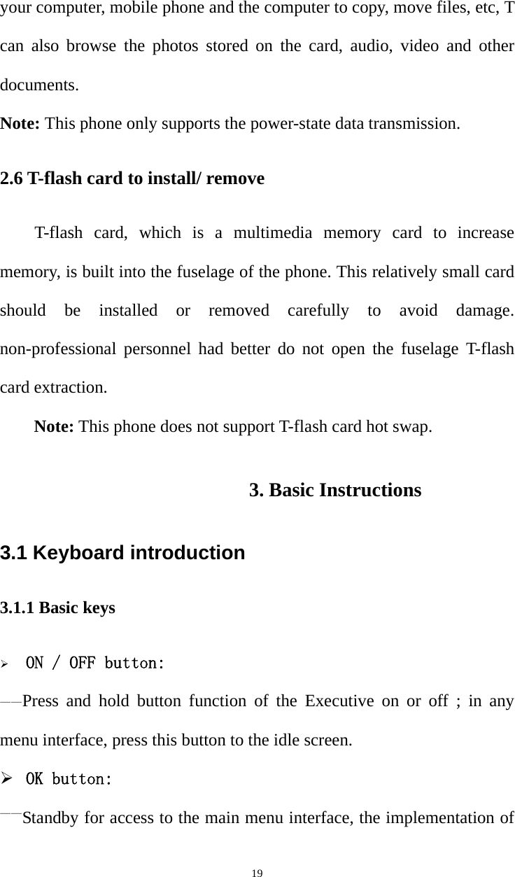   19your computer, mobile phone and the computer to copy, move files, etc, T can also browse the photos stored on the card, audio, video and other documents. Note: This phone only supports the power-state data transmission. 2.6 T-flash card to install/ remove T-flash card, which is a multimedia memory card to increase memory, is built into the fuselage of the phone. This relatively small card should be installed or removed carefully to avoid damage. non-professional personnel had better do not open the fuselage T-flash card extraction. Note: This phone does not support T-flash card hot swap. 3. Basic Instructions 3.1 Keyboard introduction 3.1.1 Basic keys  ON / OFF button: ——Press and hold button function of the Executive on or off ; in any menu interface, press this button to the idle screen.  OK button: ——Standby for access to the main menu interface, the implementation of 