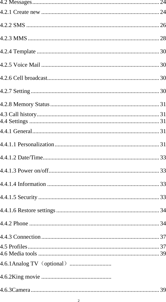   24.2 Messages ..................................................................................... 24 4.2.1 Create new ............................................................................... 24 4.2.2 SMS ......................................................................................... 26 4.2.3 MMS ........................................................................................ 28 4.2.4 Template .................................................................................. 30 4.2.5 Voice Mail ............................................................................... 30 4.2.6 Cell broadcast ........................................................................... 30 4.2.7 Setting ...................................................................................... 30 4.2.8 Memory Status ......................................................................... 31 4.3 Call history .................................................................................. 31 4.4 Settings ....................................................................................... 31 4.4.1 General ..................................................................................... 31 4.4.1.1 Personalization ...................................................................... 31 4.4.1.2 Date/Time .............................................................................. 33 4.4.1.3 Power on/off .......................................................................... 33 4.4.1.4 Information ........................................................................... 33 4.4.1.5 Security ................................................................................. 33 4.4.1.6 Restore settings ..................................................................... 34 4.4.2 Phone ....................................................................................... 34 4.4.3 Connection ............................................................................... 37 4.5 Profiles ........................................................................................ 37 4.6 Media tools ................................................................................. 39 4.6.1Analog TV（optional） ............................   4.6.2King movie ...............................................   4.6.3Camera ...................................................................................... 39 