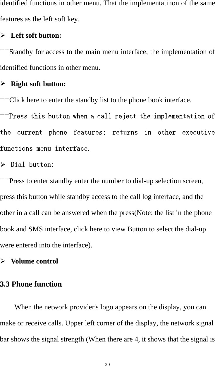   20identified functions in other menu. That the implementatinon of the same features as the left soft key.  Left soft button: ——Standby for access to the main menu interface, the implementation of identified functions in other menu.  Right soft button: ——Click here to enter the standby list to the phone book interface. ——Press this button when a call reject the implementation of the  current  phone  features;  returns  in  other  executive functions menu interface.  Dial button: ——Press to enter standby enter the number to dial-up selection screen, press this button while standby access to the call log interface, and the other in a call can be answered when the press(Note: the list in the phone book and SMS interface, click here to view Button to select the dial-up were entered into the interface).  Volume control 3.3 Phone function When the network provider&apos;s logo appears on the display, you can make or receive calls. Upper left corner of the display, the network signal bar shows the signal strength (When there are 4, it shows that the signal is 