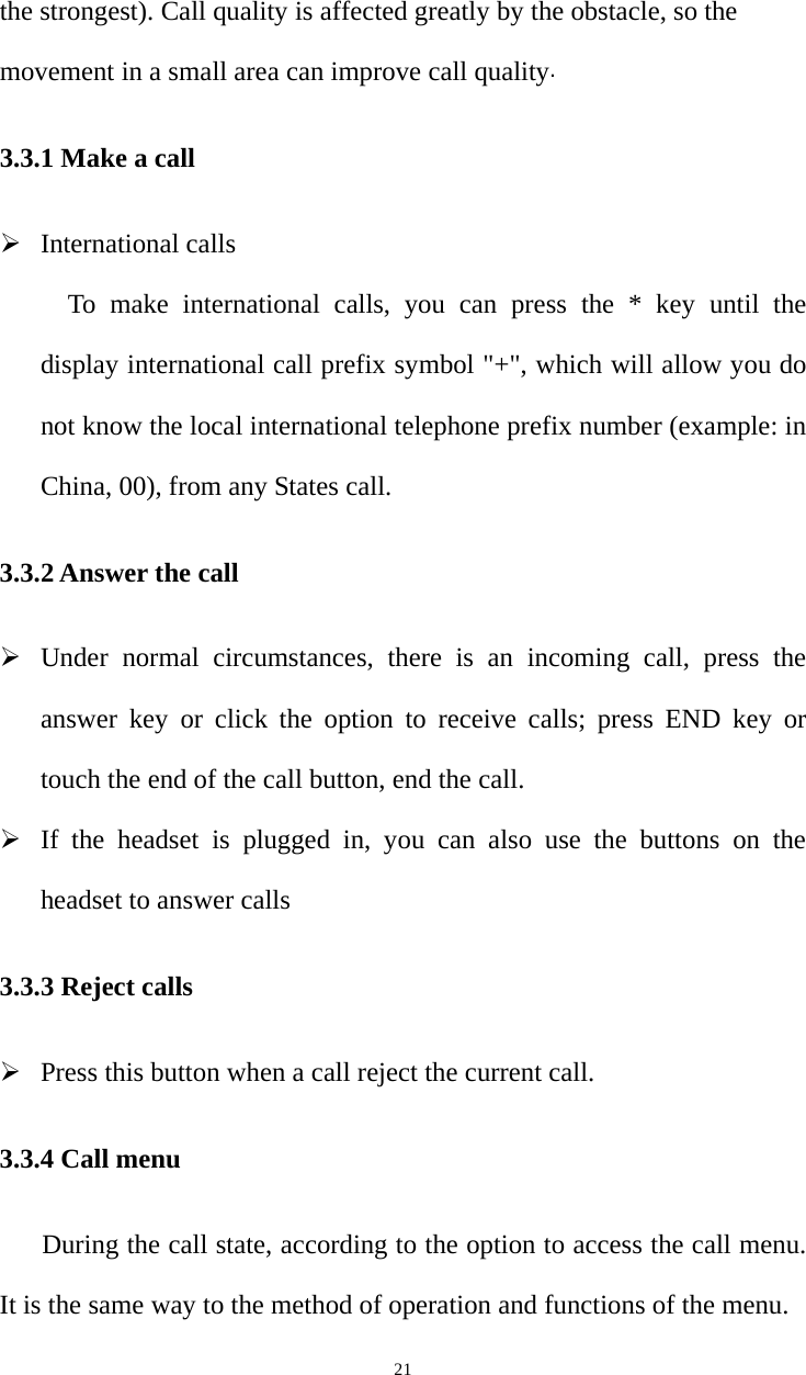   21the strongest). Call quality is affected greatly by the obstacle, so the movement in a small area can improve call quality. 3.3.1 Make a call  International calls To make international calls, you can press the * key until the display international call prefix symbol &quot;+&quot;, which will allow you do not know the local international telephone prefix number (example: in China, 00), from any States call. 3.3.2 Answer the call  Under normal circumstances, there is an incoming call, press the answer key or click the option to receive calls; press END key or touch the end of the call button, end the call.  If the headset is plugged in, you can also use the buttons on the headset to answer calls 3.3.3 Reject calls  Press this button when a call reject the current call. 3.3.4 Call menu During the call state, according to the option to access the call menu. It is the same way to the method of operation and functions of the menu.   