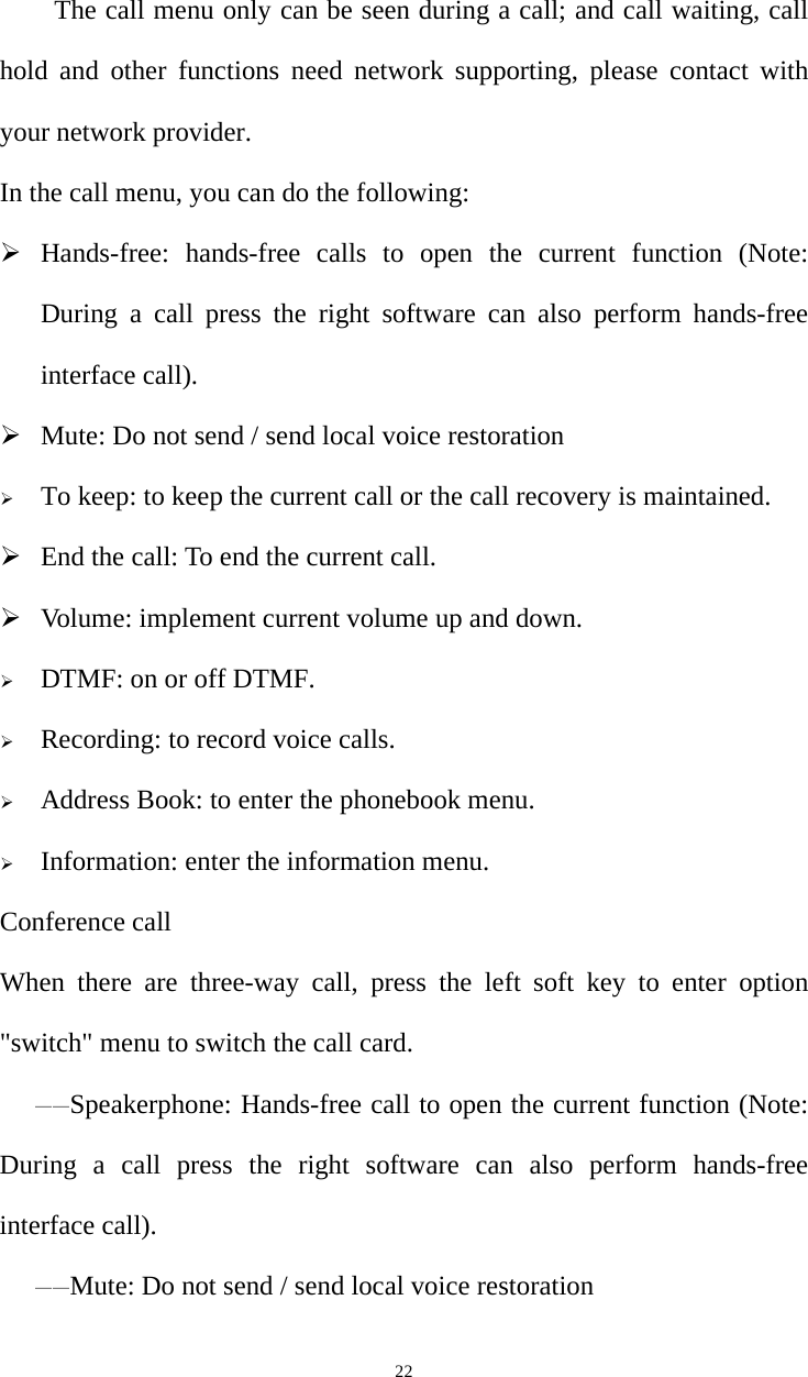   22        The call menu only can be seen during a call; and call waiting, call hold and other functions need network supporting, please contact with your network provider.   In the call menu, you can do the following:  Hands-free: hands-free calls to open the current function (Note: During a call press the right software can also perform hands-free interface call).  Mute: Do not send / send local voice restoration  To keep: to keep the current call or the call recovery is maintained.  End the call: To end the current call.  Volume: implement current volume up and down.  DTMF: on or off DTMF.  Recording: to record voice calls.  Address Book: to enter the phonebook menu.  Information: enter the information menu. Conference call When there are three-way call, press the left soft key to enter option &quot;switch&quot; menu to switch the call card. ——Speakerphone: Hands-free call to open the current function (Note: During a call press the right software can also perform hands-free interface call). ——Mute: Do not send / send local voice restoration 