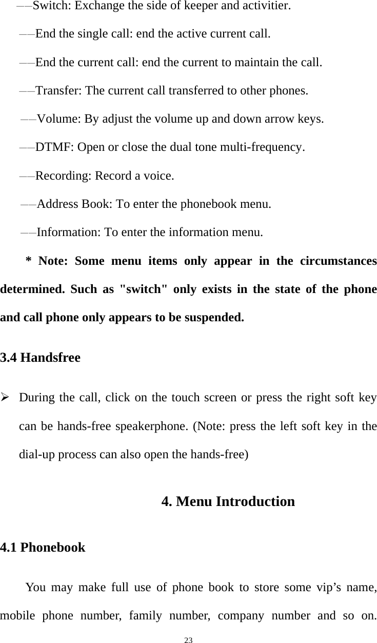   23——Switch: Exchange the side of keeper and activitier. ——End the single call: end the active current call. ——End the current call: end the current to maintain the call. ——Transfer: The current call transferred to other phones. ——Volume: By adjust the volume up and down arrow keys. ——DTMF: Open or close the dual tone multi-frequency. ——Recording: Record a voice. ——Address Book: To enter the phonebook menu. ——Information: To enter the information menu. * Note: Some menu items only appear in the circumstances determined. Such as &quot;switch&quot; only exists in the state of the phone and call phone only appears to be suspended. 3.4 Handsfree  During the call, click on the touch screen or press the right soft key can be hands-free speakerphone. (Note: press the left soft key in the dial-up process can also open the hands-free) 4. Menu Introduction 4.1 Phonebook You may make full use of phone book to store some vip’s name, mobile phone number, family number, company number and so on. 