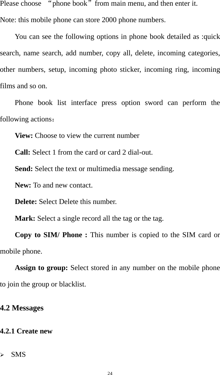   24Please choose  “phone book”from main menu, and then enter it. Note: this mobile phone can store 2000 phone numbers. You can see the following options in phone book detailed as :quick search, name search, add number, copy all, delete, incoming categories, other numbers, setup, incoming photo sticker, incoming ring, incoming films and so on. Phone book list interface press option sword can perform the following actions： View: Choose to view the current number Call: Select 1 from the card or card 2 dial-out. Send: Select the text or multimedia message sending. New: To and new contact. Delete: Select Delete this number. Mark: Select a single record all the tag or the tag. Copy to SIM/ Phone : This number is copied to the SIM card or mobile phone. Assign to group: Select stored in any number on the mobile phone to join the group or blacklist. 4.2 Messages 4.2.1 Create new  SMS 