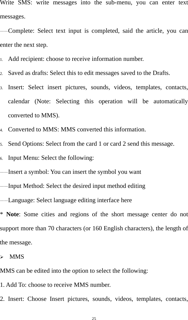   25Write SMS: write messages into the sub-menu, you can enter text messages. ——Complete: Select text input is completed, said the article, you can enter the next step. 1. Add recipient: choose to receive information number. 2. Saved as drafts: Select this to edit messages saved to the Drafts. 3. Insert: Select insert pictures, sounds, videos, templates, contacts, calendar (Note: Selecting this operation will be automatically converted to MMS). 4. Converted to MMS: MMS converted this information. 5. Send Options: Select from the card 1 or card 2 send this message. 6. Input Menu: Select the following: ——Insert a symbol: You can insert the symbol you want ——Input Method: Select the desired input method editing ——Language: Select language editing interface here *  Note: Some cities and regions of the short message center do not support more than 70 characters (or 160 English characters), the length of the message.    MMS MMS can be edited into the option to select the following: 1. Add To: choose to receive MMS number. 2. Insert: Choose Insert pictures, sounds, videos, templates, contacts, 