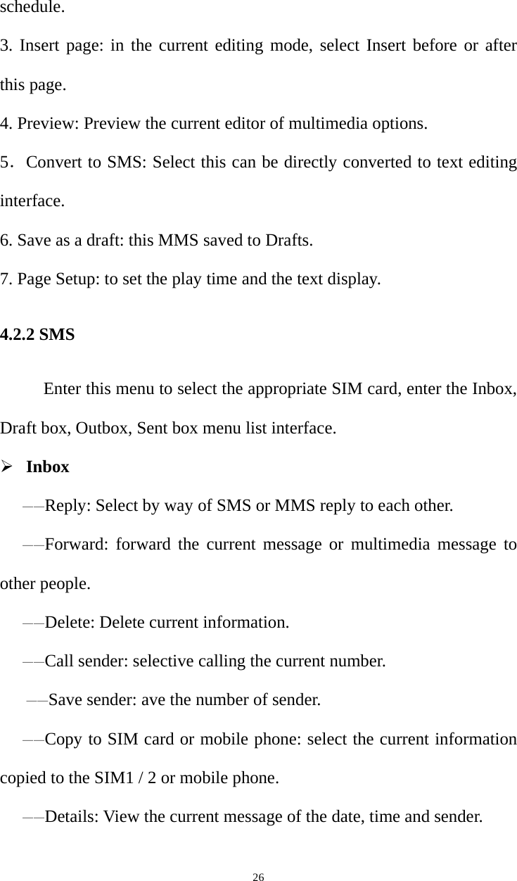   26schedule. 3. Insert page: in the current editing mode, select Insert before or after this page. 4. Preview: Preview the current editor of multimedia options. 5．Convert to SMS: Select this can be directly converted to text editing interface. 6. Save as a draft: this MMS saved to Drafts. 7. Page Setup: to set the play time and the text display. 4.2.2 SMS           Enter this menu to select the appropriate SIM card, enter the Inbox, Draft box, Outbox, Sent box menu list interface.  Inbox ——Reply: Select by way of SMS or MMS reply to each other.——Forward: forward the current message or multimedia message to other people.——Delete: Delete current information.——Call sender: selective calling the current number.   ——Save sender: ave the number of sender. ——Copy to SIM card or mobile phone: select the current information copied to the SIM1 / 2 or mobile phone.——Details: View the current message of the date, time and sender. 