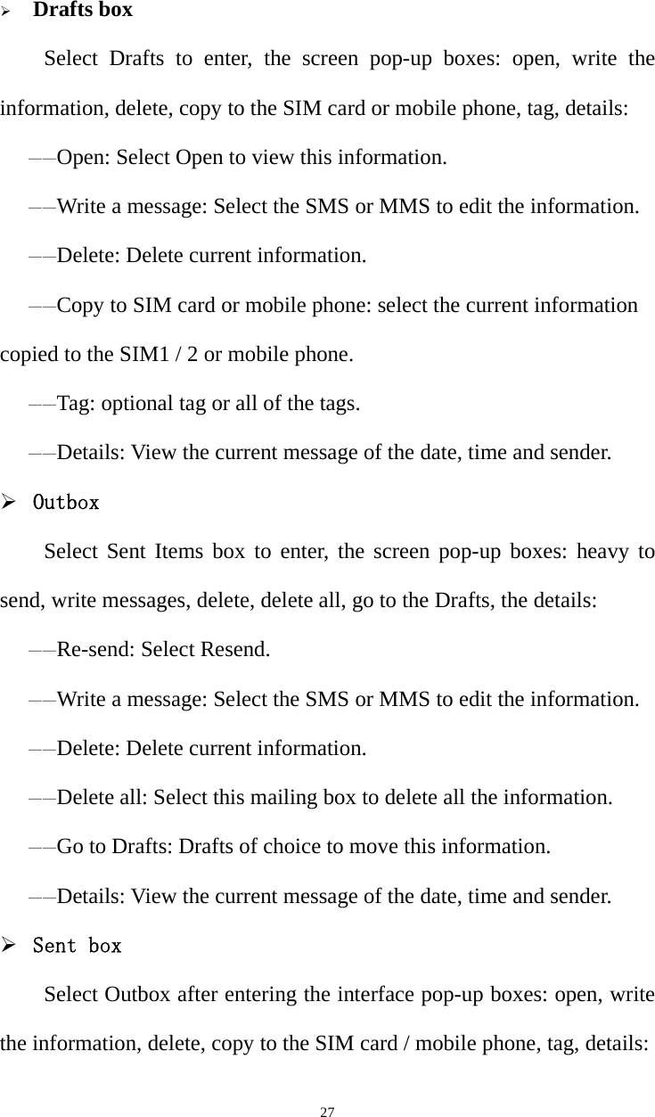   27 Drafts boxSelect Drafts to enter, the screen pop-up boxes: open, write the information, delete, copy to the SIM card or mobile phone, tag, details:——Open: Select Open to view this information. ——Write a message: Select the SMS or MMS to edit the information. ——Delete: Delete current information. ——Copy to SIM card or mobile phone: select the current information copied to the SIM1 / 2 or mobile phone. ——Tag: optional tag or all of the tags. ——Details: View the current message of the date, time and sender.  Outbox Select Sent Items box to enter, the screen pop-up boxes: heavy to send, write messages, delete, delete all, go to the Drafts, the details:——Re-send: Select Resend. ——Write a message: Select the SMS or MMS to edit the information. ——Delete: Delete current information. ——Delete all: Select this mailing box to delete all the information. ——Go to Drafts: Drafts of choice to move this information. ——Details: View the current message of the date, time and sender.  Sent box Select Outbox after entering the interface pop-up boxes: open, write the information, delete, copy to the SIM card / mobile phone, tag, details: 