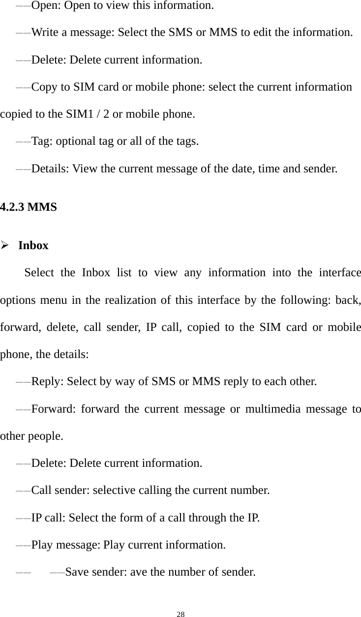   28——Open: Open to view this information. ——Write a message: Select the SMS or MMS to edit the information. ——Delete: Delete current information. ——Copy to SIM card or mobile phone: select the current information copied to the SIM1 / 2 or mobile phone. ——Tag: optional tag or all of the tags. ——Details: View the current message of the date, time and sender. 4.2.3 MMS  Inbox Select the Inbox list to view any information into the interface options menu in the realization of this interface by the following: back, forward, delete, call sender, IP call, copied to the SIM card or mobile phone, the details: ——Reply: Select by way of SMS or MMS reply to each other.——Forward: forward the current message or multimedia message to other people.——Delete: Delete current information.——Call sender: selective calling the current number.——IP call: Select the form of a call through the IP. ——Play message: Play current information. ——   ——Save sender: ave the number of sender. 