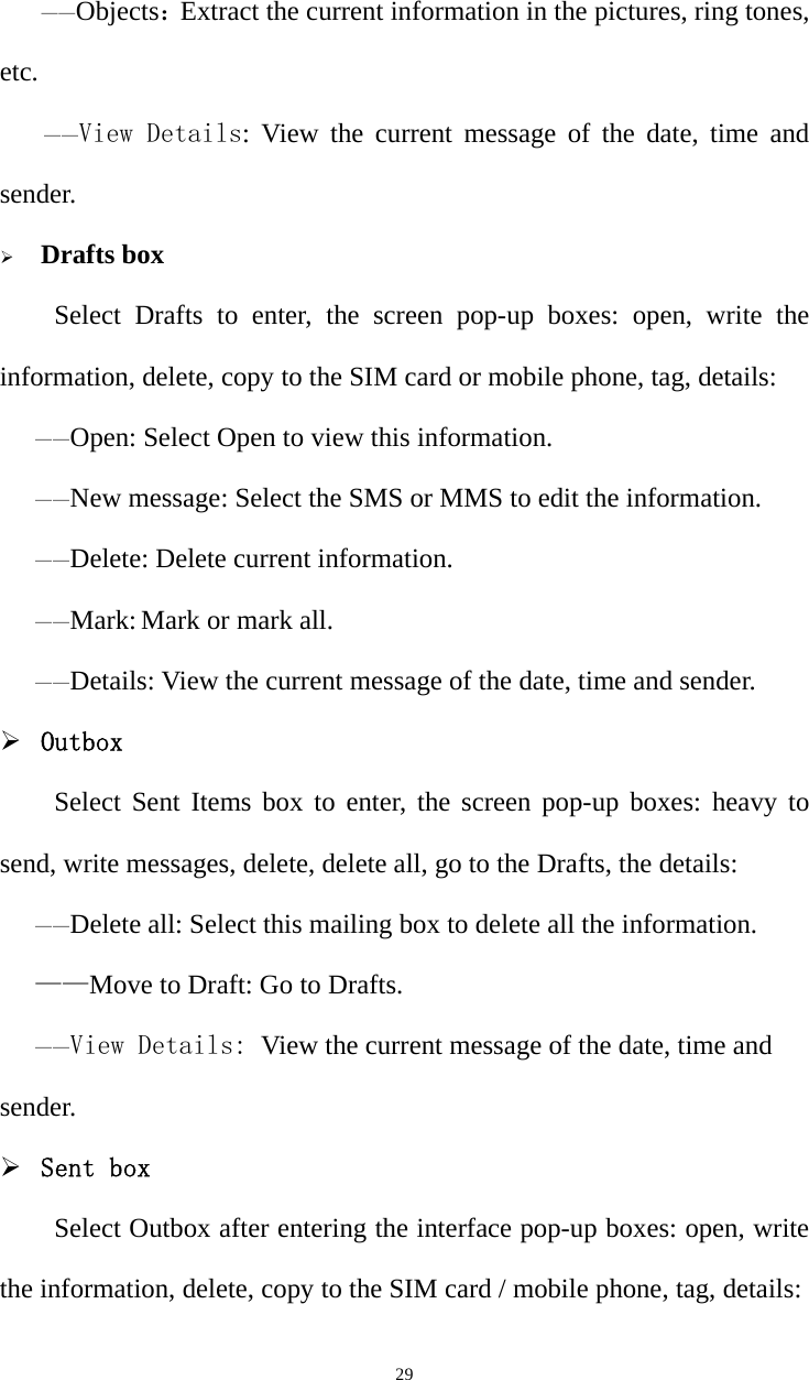   29   ——Objects：Extract the current information in the pictures, ring tones, etc. ——View Details: View the current message of the date, time and sender.  Drafts boxSelect Drafts to enter, the screen pop-up boxes: open, write the information, delete, copy to the SIM card or mobile phone, tag, details:——Open: Select Open to view this information. ——New message: Select the SMS or MMS to edit the information. ——Delete: Delete current information. ——Mark: Mark or mark all. ——Details: View the current message of the date, time and sender.  Outbox Select Sent Items box to enter, the screen pop-up boxes: heavy to send, write messages, delete, delete all, go to the Drafts, the details:——Delete all: Select this mailing box to delete all the information. ——Move to Draft: Go to Drafts. ——View Details: View the current message of the date, time and sender.  Sent box Select Outbox after entering the interface pop-up boxes: open, write the information, delete, copy to the SIM card / mobile phone, tag, details: 